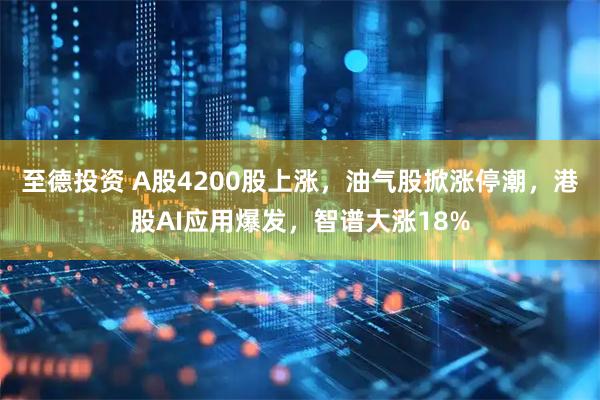 至德投资 A股4200股上涨，油气股掀涨停潮，港股AI应用爆发，智谱大涨18%