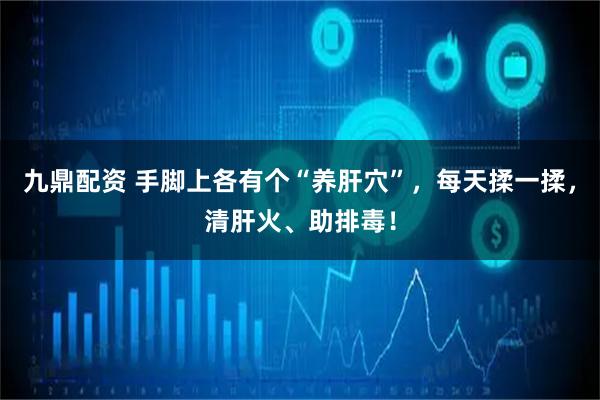 九鼎配资 手脚上各有个“养肝穴”，每天揉一揉，清肝火、助排毒！