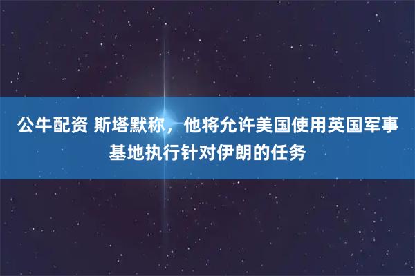 公牛配资 斯塔默称，他将允许美国使用英国军事基地执行针对伊朗的任务