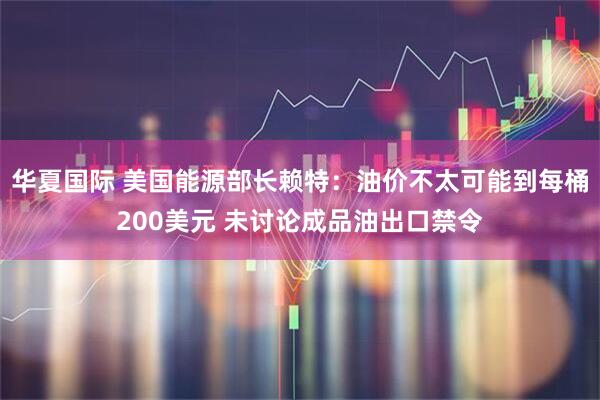 华夏国际 美国能源部长赖特：油价不太可能到每桶200美元 未讨论成品油出口禁令