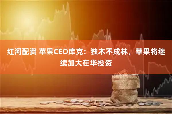 红河配资 苹果CEO库克：独木不成林，苹果将继续加大在华投资