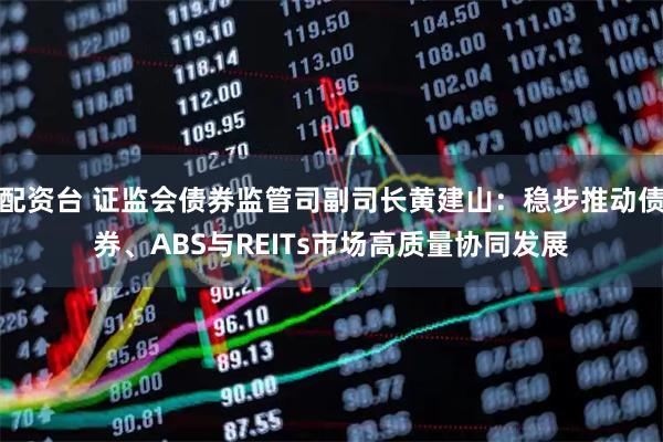 配资台 证监会债券监管司副司长黄建山：稳步推动债券、ABS与REITs市场高质量协同发展