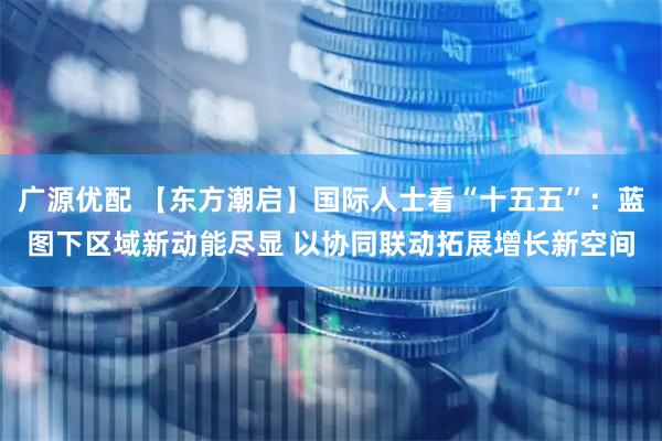 广源优配 【东方潮启】国际人士看“十五五”：蓝图下区域新动能尽显 以协同联动拓展增长新空间
