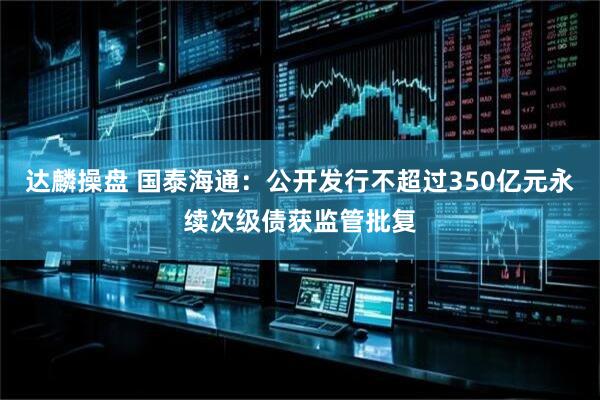 达麟操盘 国泰海通：公开发行不超过350亿元永续次级债获监管批复
