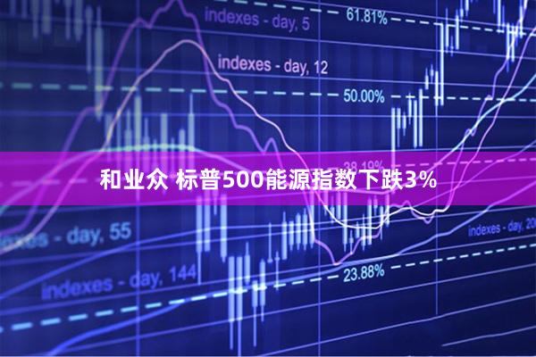和业众 标普500能源指数下跌3%