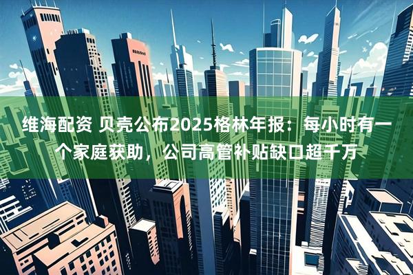 维海配资 贝壳公布2025格林年报：每小时有一个家庭获助，公司高管补贴缺口超千万