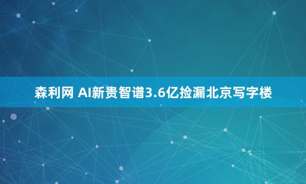 森利网 AI新贵智谱3.6亿捡漏北京写字楼