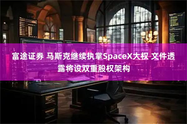 富途证券 马斯克继续执掌SpaceX大权 文件透露将设双重股权架构
