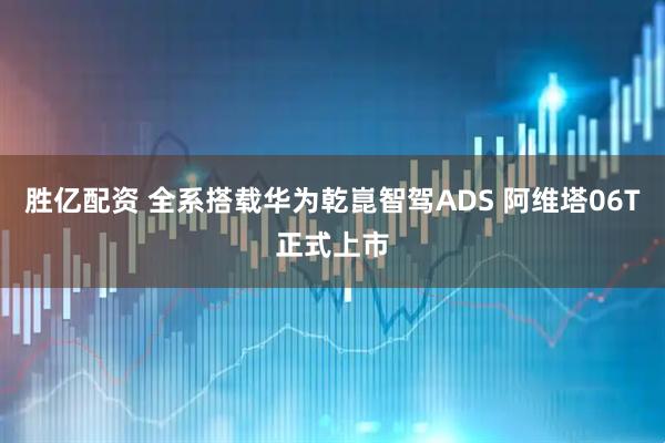 胜亿配资 全系搭载华为乾崑智驾ADS 阿维塔06T正式上市