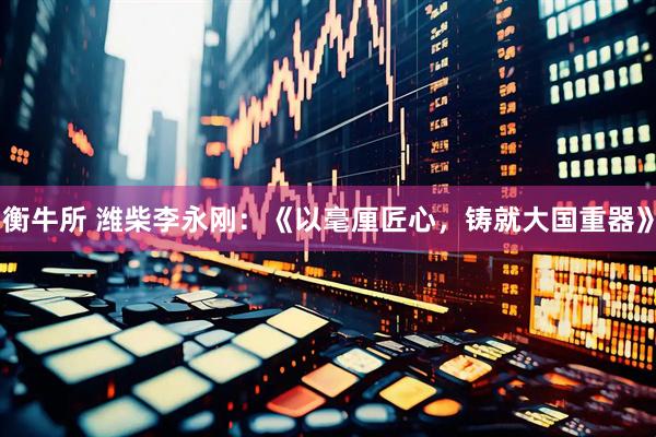 衡牛所 潍柴李永刚：《以毫厘匠心，铸就大国重器》