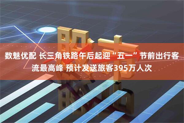 数魅优配 长三角铁路午后起迎“五一”节前出行客流最高峰 预计发送旅客395万人次