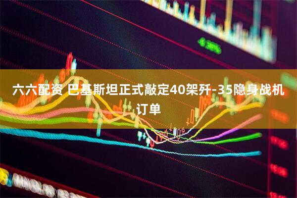 六六配资 巴基斯坦正式敲定40架歼-35隐身战机订单