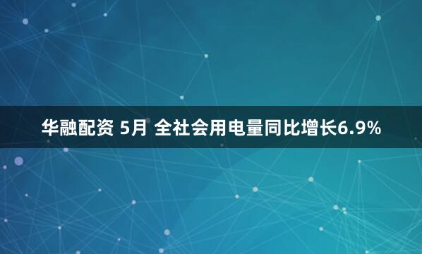 华融配资 5月 全社会用电量同比增长6.9%