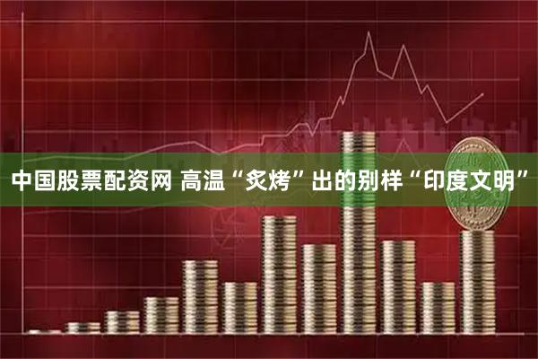 中国股票配资网 高温“炙烤”出的别样“印度文明”