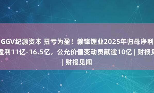 GGV纪源资本 扭亏为盈！赣锋锂业2025年归母净利预盈利11亿-16.5亿，公允价值变动贡献逾10亿 | 财报见闻