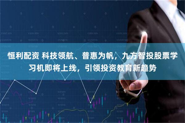 恒利配资 科技领航、普惠为帆，九方智投股票学习机即将上线，引领投资教育新趋势