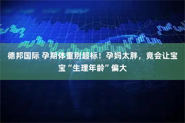 德邦国际 孕期体重别超标！孕妈太胖，竟会让宝宝“生理年龄”偏大