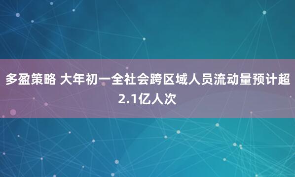 多盈策略 大年初一全社会跨区域人员流动量预计超2.1亿人次