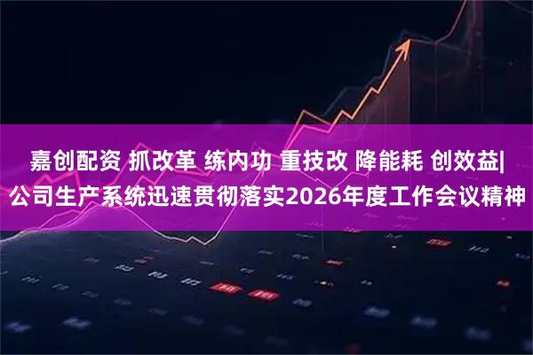 嘉创配资 抓改革 练内功 重技改 降能耗 创效益|公司生产系统迅速贯彻落实2026年度工作会议精神