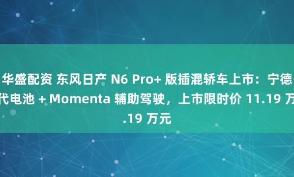 华盛配资 东风日产 N6 Pro+ 版插混轿车上市：宁德时代电池 + Momenta 辅助驾驶，上市限时价 11.19 万元