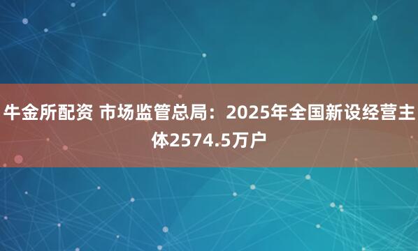 牛金所配资 市场监管总局：2025年全国新设经营主体2574.5万户