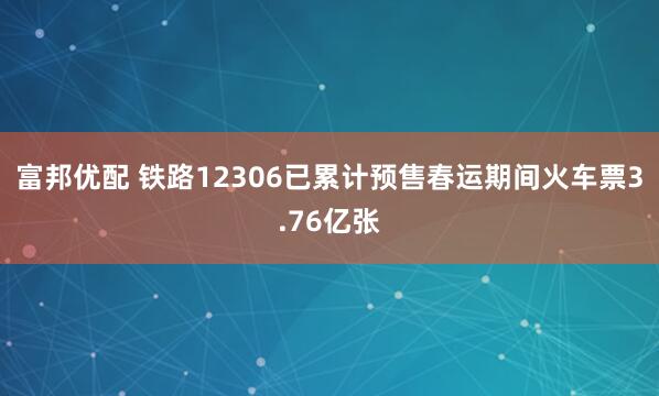 富邦优配 铁路12306已累计预售春运期间火车票3.76亿张