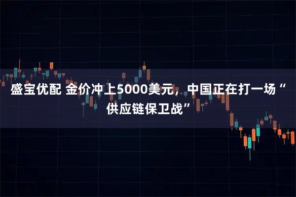 盛宝优配 金价冲上5000美元，中国正在打一场“供应链保卫战”