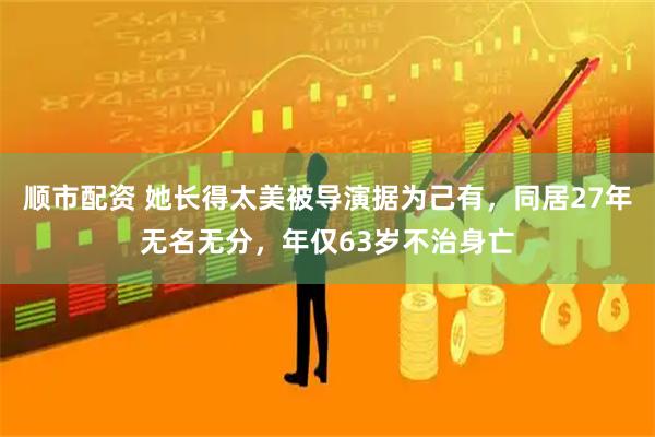 顺市配资 她长得太美被导演据为己有，同居27年无名无分，年仅63岁不治身亡