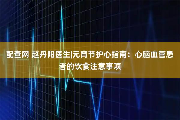 配查网 赵丹阳医生|元宵节护心指南：心脑血管患者的饮食注意事项