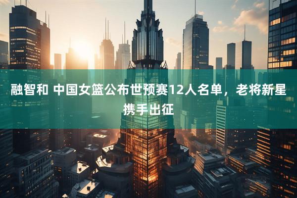 融智和 中国女篮公布世预赛12人名单，老将新星携手出征