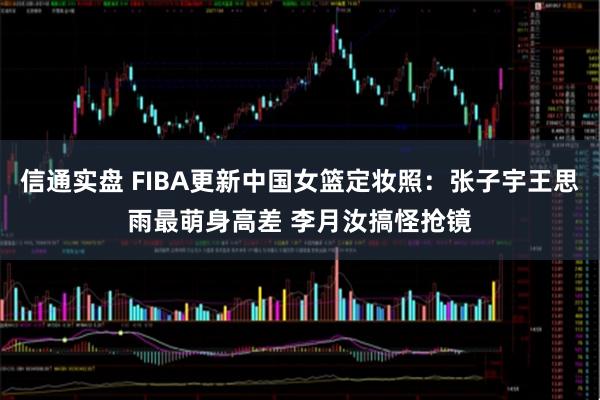 信通实盘 FIBA更新中国女篮定妆照：张子宇王思雨最萌身高差 李月汝搞怪抢镜