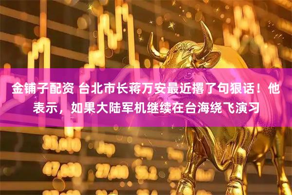 金铺子配资 台北市长蒋万安最近撂了句狠话！他表示，如果大陆军机继续在台海绕飞演习