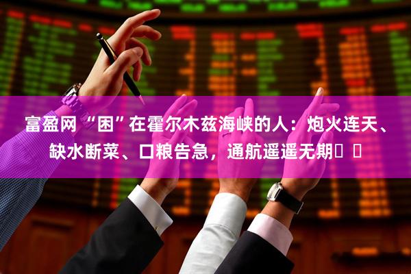 富盈网 “困”在霍尔木兹海峡的人：炮火连天、缺水断菜、口粮告急，通航遥遥无期⋯⋯