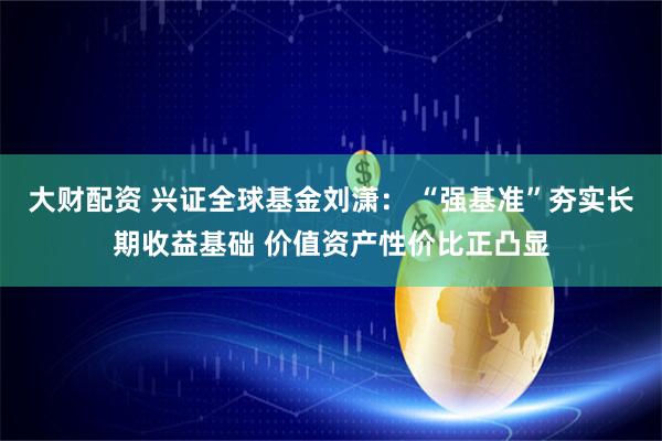 大财配资 兴证全球基金刘潇： “强基准”夯实长期收益基础 价值资产性价比正凸显