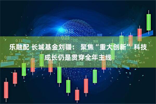 乐融配 长城基金刘疆： 聚焦“重大创新” 科技成长仍是贯穿全年主线