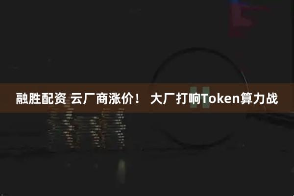 融胜配资 云厂商涨价！ 大厂打响Token算力战