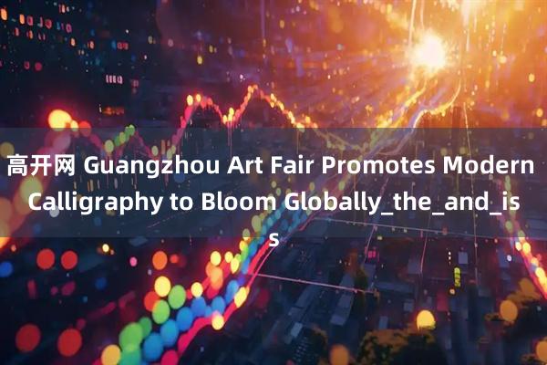 高开网 Guangzhou Art Fair Promotes Modern Calligraphy to Bloom Globally_the_and_is