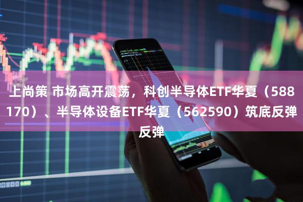 上尚策 市场高开震荡，科创半导体ETF华夏（588170）、半导体设备ETF华夏（562590）筑底反弹