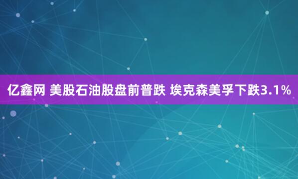亿鑫网 美股石油股盘前普跌 埃克森美孚下跌3.1%