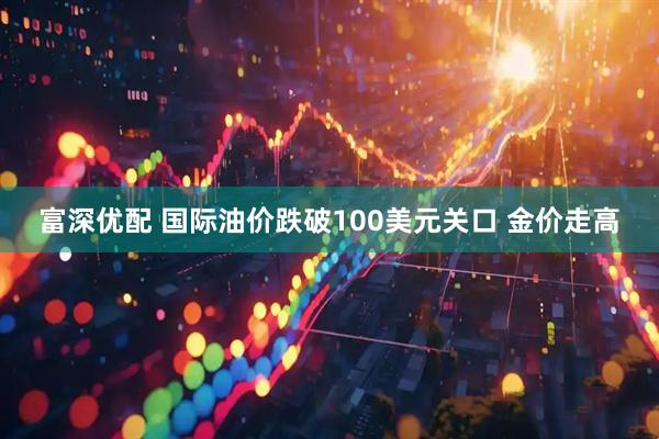 富深优配 国际油价跌破100美元关口 金价走高