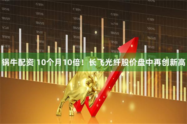 锅牛配资 10个月10倍！长飞光纤股价盘中再创新高