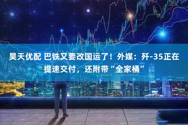 昊天优配 巴铁又要改国运了！外媒：歼-35正在提速交付，还附带“全家桶”