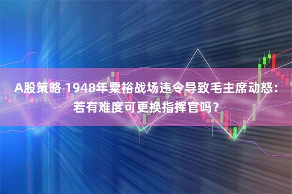 A股策略 1948年粟裕战场违令导致毛主席动怒：若有难度可更换指挥官吗？