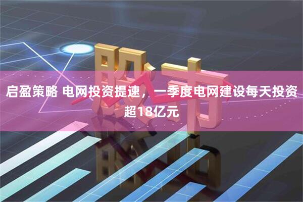 启盈策略 电网投资提速，一季度电网建设每天投资超18亿元