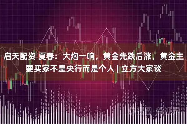 启天配资 夏春：大炮一响，黄金先跌后涨，黄金主要买家不是央行而是个人 | 立方大家谈
