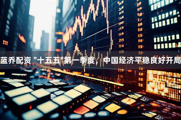 蓝乔配资 "十五五"第一季度，中国经济平稳良好开局