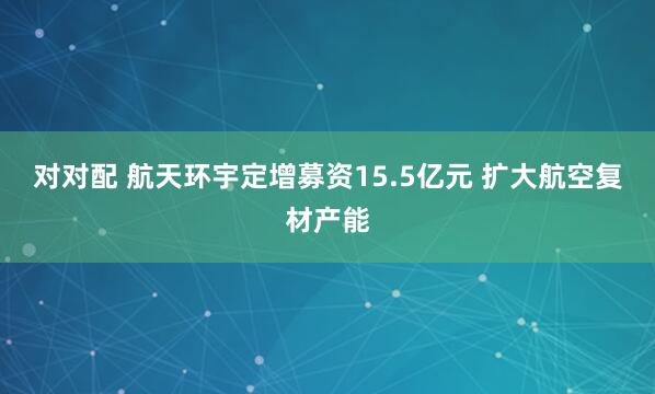 对对配 航天环宇定增募资15.5亿元 扩大航空复材产能