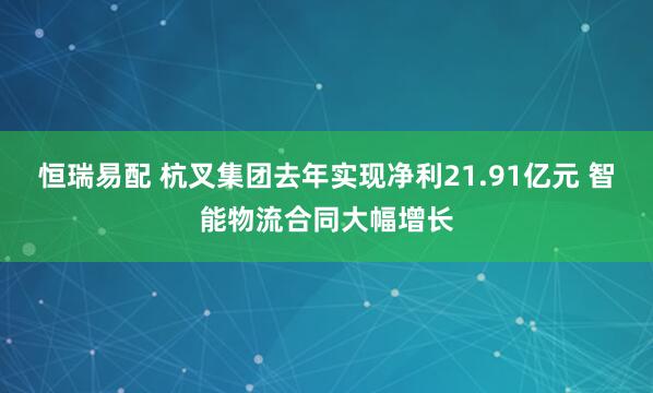 恒瑞易配 杭叉集团去年实现净利21.91亿元 智能物流合同大幅增长