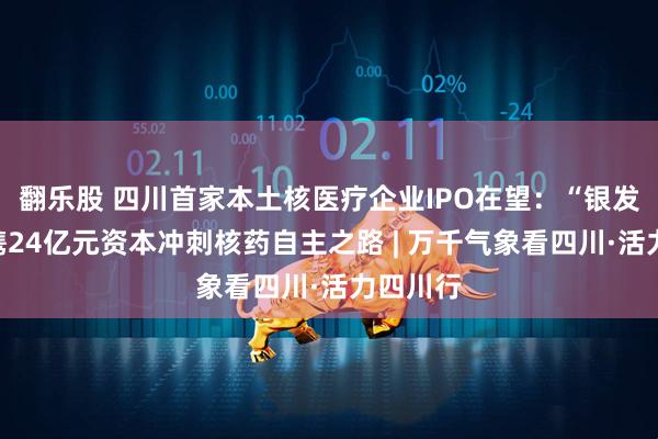 翻乐股 四川首家本土核医疗企业IPO在望：“银发天团”携24亿元资本冲刺核药自主之路 | 万千气象看四川·活力四川行