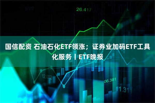 国信配资 石油石化ETF领涨；证券业加码ETF工具化服务丨ETF晚报